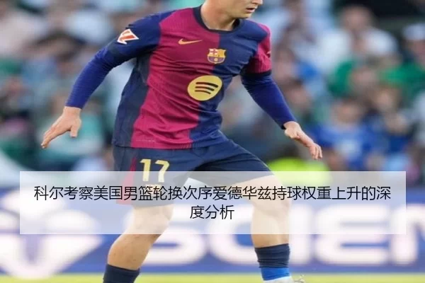 科尔考察美国男篮轮换次序爱德华兹持球权重上升的深度分析